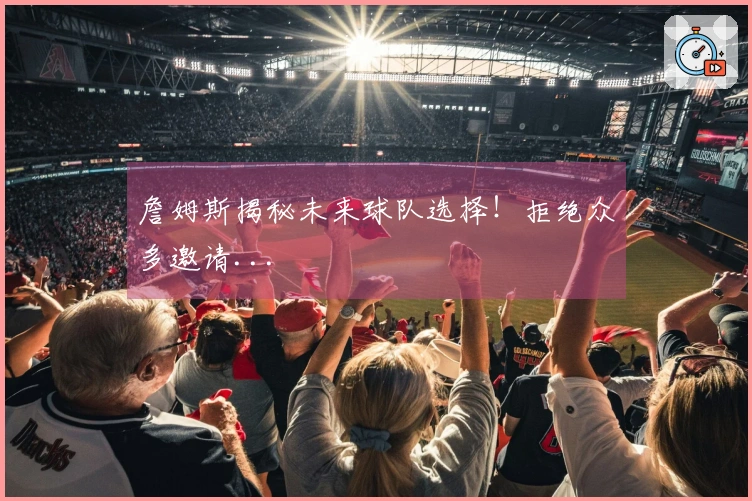 詹姆斯揭秘未来球队选择！拒绝众多邀请...